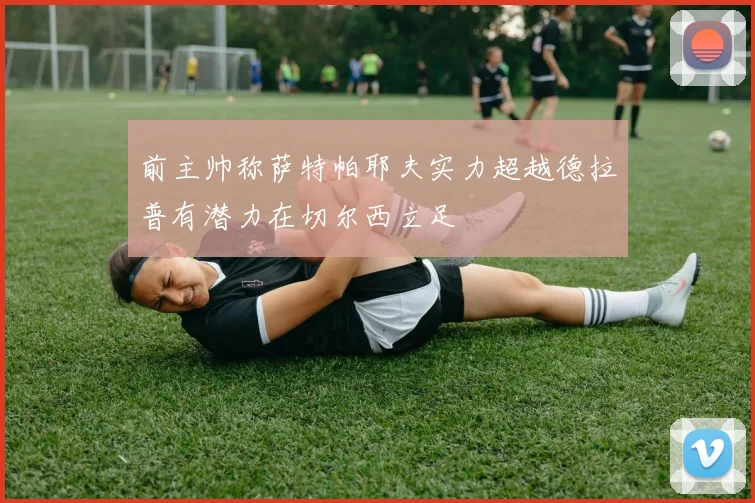 前主帅称萨特帕耶夫实力超越德拉普有潜力在切尔西立足