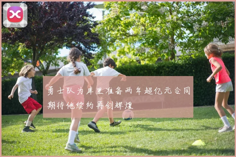 勇士队为库里准备两年超亿元合同期待他续约再创辉煌